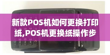 新款POS机如何更换打印纸,POS机更换纸操作步骤详解