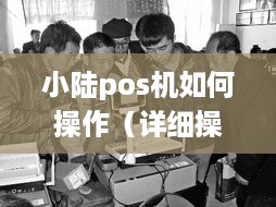 小陆pos机如何操作（详细操作指南）