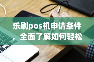 乐刷pos机申请条件，全面了解如何轻松办理一台高效便捷的移动支付终端