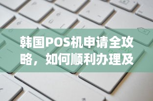 韩国POS机申请全攻略，如何顺利办理及使用