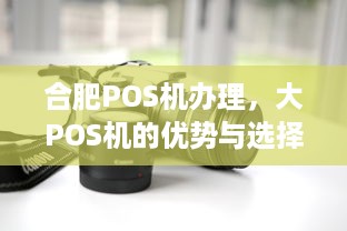 合肥POS机办理，大POS机的优势与选择