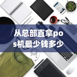 从总部直拿pos机最少钱多少 pos机跟总部直签需要什么条件