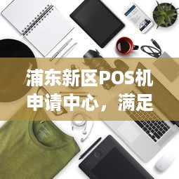 浦东新区POS机申请中心，满足您的商业交易需求