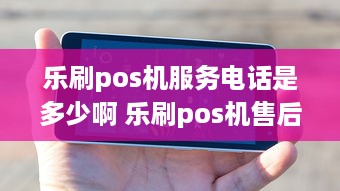 乐刷pos机服务电话是多少啊 乐刷pos机售后服务电话