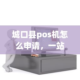 城口县pos机怎么申请，一站式解答县城商户移动支付需求