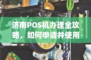 济南POS机办理全攻略，如何申请并使用个人或企业POS机