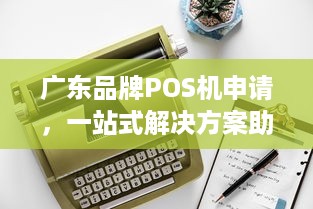 广东品牌POS机申请，一站式解决方案助您轻松开展业务