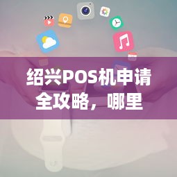 绍兴POS机申请全攻略，哪里办理、申请条件、使用及注意事项