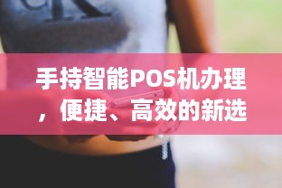 手持智能POS机办理，便捷、高效的新选择