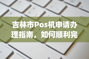 吉林市Pos机申请办理指南，如何顺利完成申领及使用操作