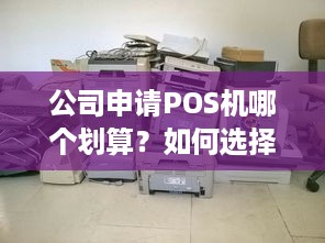 公司申请POS机哪个划算？如何选择合适的POS机以降低成本并提高效率