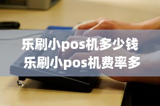 乐刷小pos机多少钱 乐刷小pos机费率多少