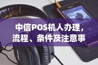 中信POS机人办理，流程、条件及注意事项