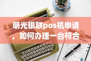 明光银联pos机申请，如何办理一台符合您需求的POS机？