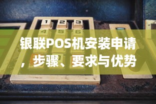 银联POS机安装申请，步骤、要求与优势解析