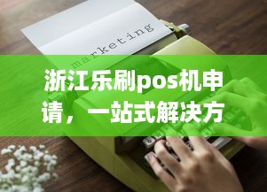 浙江乐刷pos机申请，一站式解决方案助您轻松开展业务