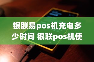 银联易pos机充电多少时间 银联pos机使用流程视频