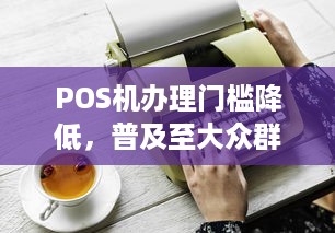 POS机办理门槛降低，普及至大众群体——谁都能办理POS机