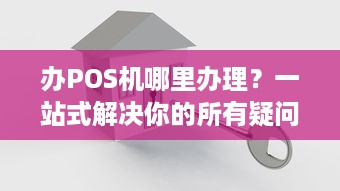 办POS机哪里办理？一站式解决你的所有疑问