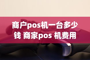 商户pos机一台多少钱 商家pos 机费用是多少