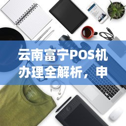 云南富宁POS机办理全解析，申请流程、注意事项及优势分析