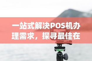 一站式解决POS机办理需求，探寻最佳在线办理入口