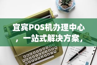 宜宾POS机办理中心，一站式解决方案，满足商户支付需求